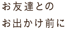 お友達との お出かけ前に