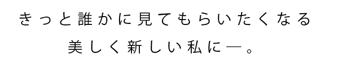 きっと誰かに見てもらいたくなる美しく新しい私に―。